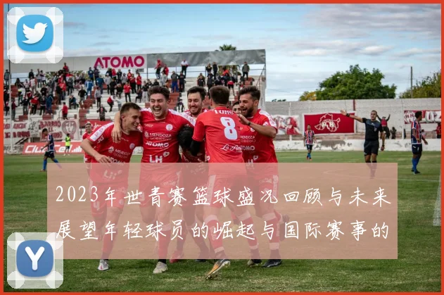 2023年世青赛篮球盛况回顾与未来展望年轻球员的崛起与国际赛事的影响