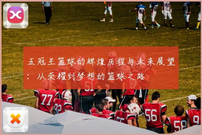 五冠王篮球的辉煌历程与未来展望：从荣耀到梦想的篮球之路