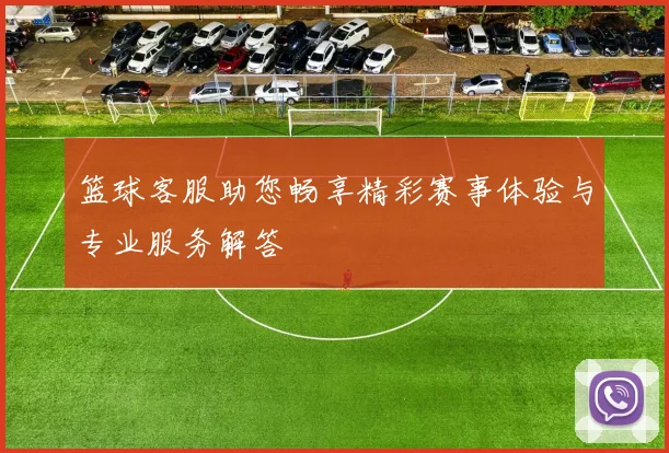 篮球客服助您畅享精彩赛事体验与专业服务解答
