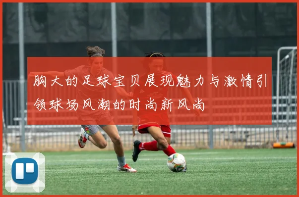 胸大的足球宝贝展现魅力与激情引领球场风潮的时尚新风尚
