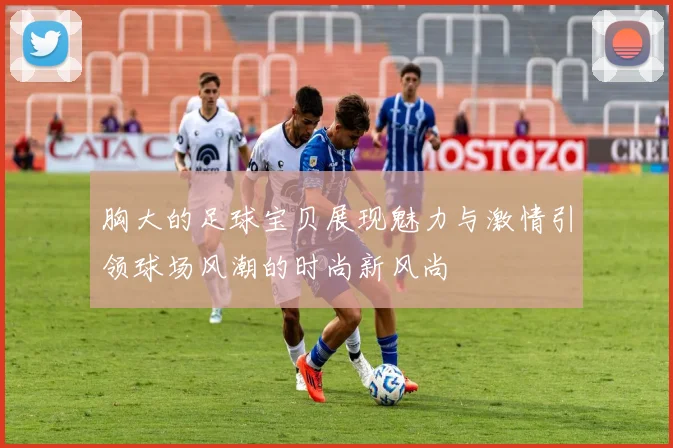 胸大的足球宝贝展现魅力与激情引领球场风潮的时尚新风尚