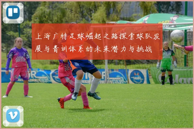 上海广特足球崛起之路探索球队发展与青训体系的未来潜力与挑战