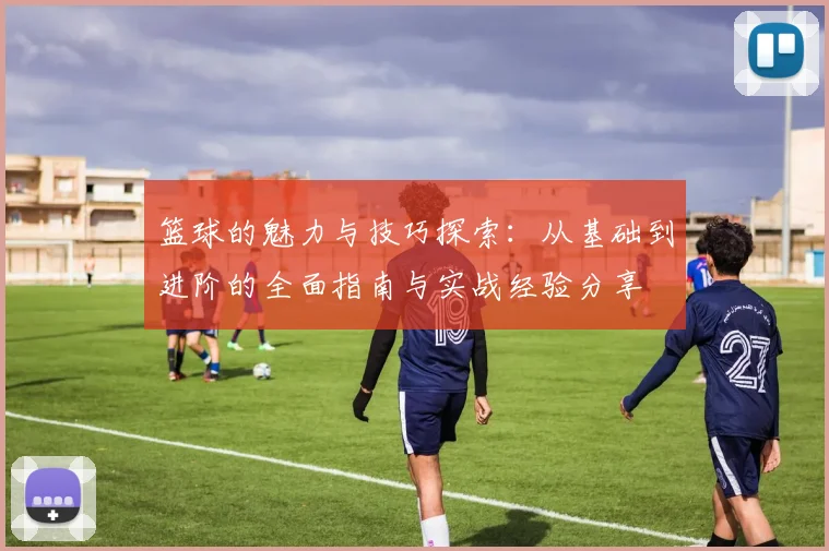 篮球的魅力与技巧探索：从基础到进阶的全面指南与实战经验分享