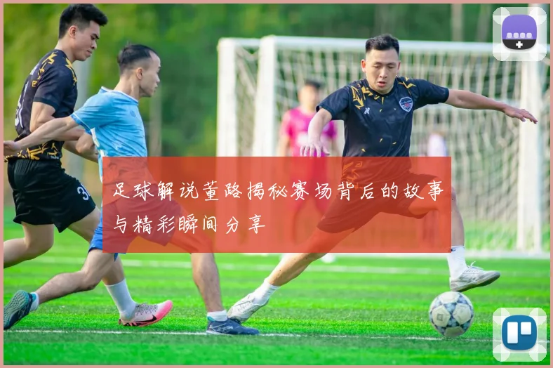 足球解说董路揭秘赛场背后的故事与精彩瞬间分享