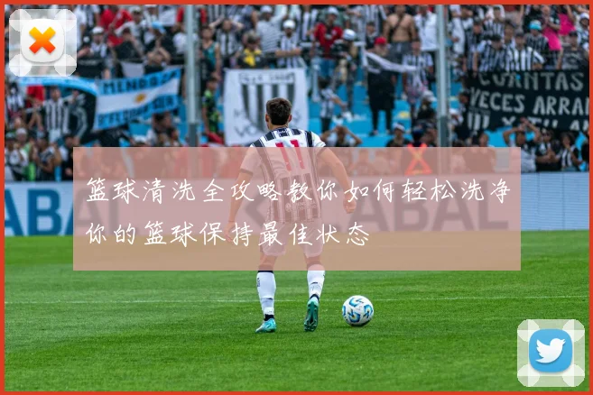 篮球清洗全攻略教你如何轻松洗净你的篮球保持最佳状态